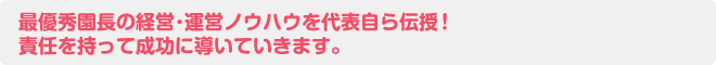 最優秀園長の経営･運営ノウハウを代表自ら伝授！ 責任を持って成功に導いていきます。
